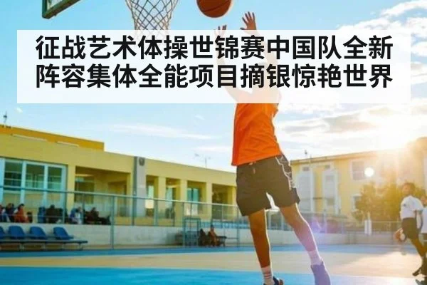 征战艺术体操世锦赛中国队全新阵容集体全能项目摘银惊艳世界