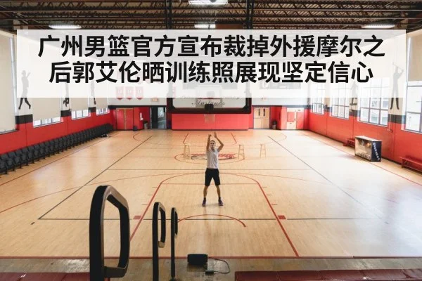 广州男篮官方宣布裁掉外援摩尔之后郭艾伦晒训练照展现坚定信心
