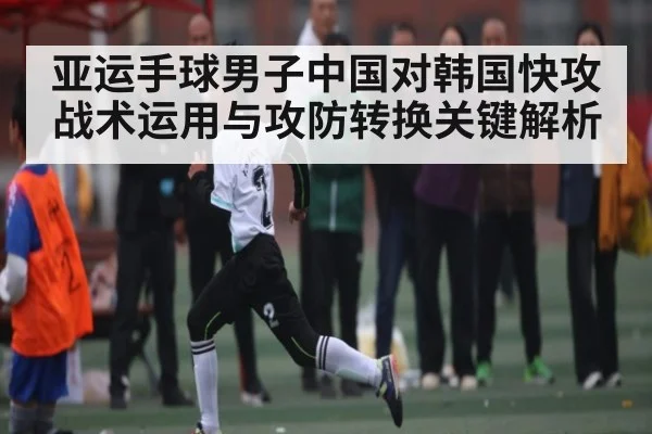 亚运手球男子中国对韩国快攻战术运用与攻防转换关键解析