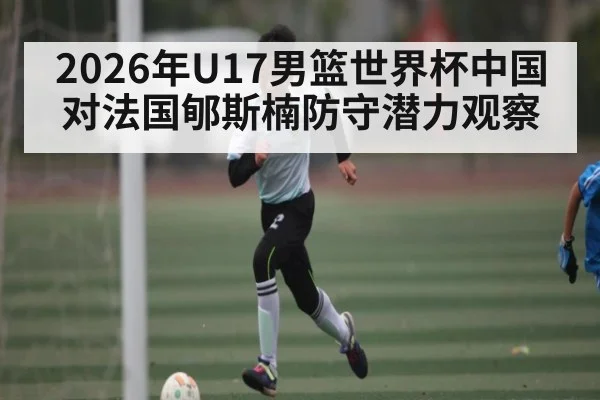 2026年U17男篮世界杯中国对法国郇斯楠防守潜力观察
